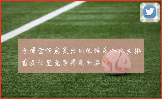 李盈莹伤愈复出训练强度加大女排首发位置竞争再度升温